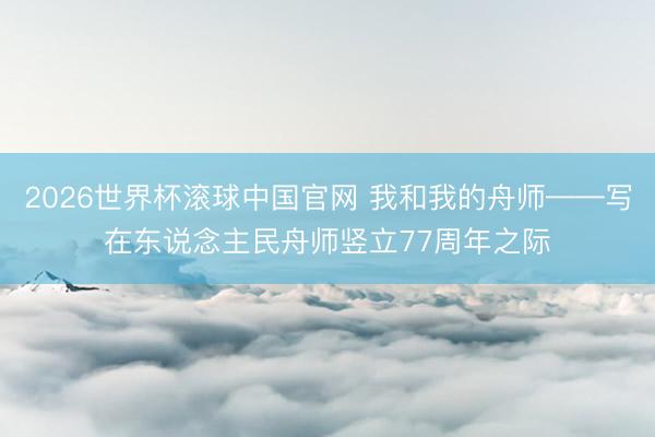 2026世界杯滚球中国官网 我和我的舟师——写在东说念主民舟师竖立77周年之际