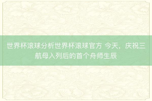 世界杯滚球分析世界杯滚球官方 今天，庆祝三航母入列后的首个舟师生辰