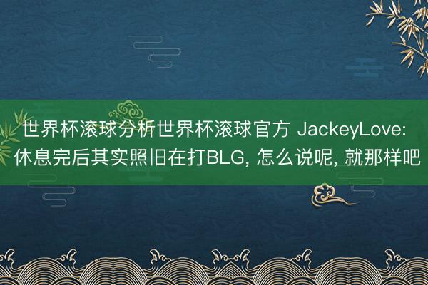 世界杯滚球分析世界杯滚球官方 JackeyLove: 休息完后其实照旧在打BLG, 怎么说呢, 就那样吧