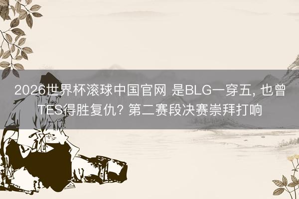 2026世界杯滚球中国官网 是BLG一穿五, 也曾TES得胜复仇? 第二赛段决赛崇拜打响