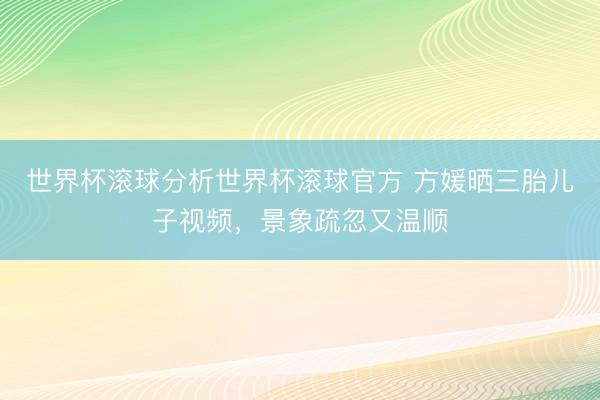 世界杯滚球分析世界杯滚球官方 方媛晒三胎儿子视频,景象疏忽又温顺