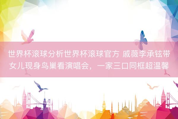 世界杯滚球分析世界杯滚球官方 戚薇李承铉带女儿现身鸟巢看演唱会,一家三口同框超温馨
