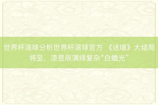 世界杯滚球分析世界杯滚球官方 《迷墙》大结局将至,漆昱辰演绎复杂“白蟾光”