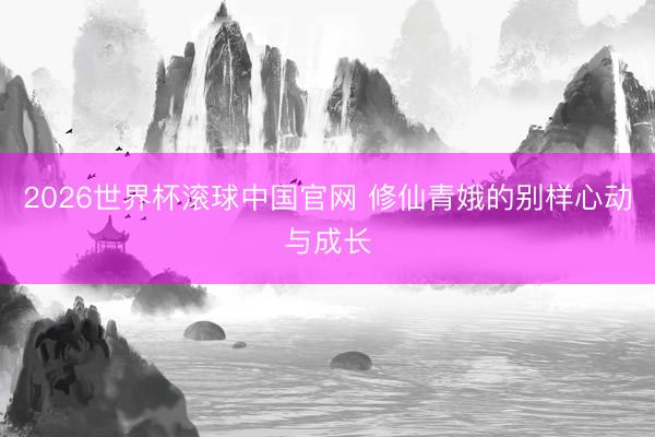 2026世界杯滚球中国官网 修仙青娥的别样心动与成长
