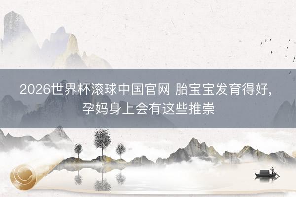 2026世界杯滚球中国官网 胎宝宝发育得好, 孕妈身上会有这些推崇