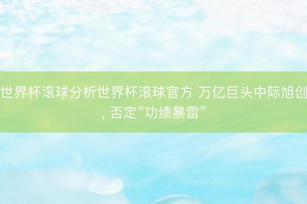 世界杯滚球分析世界杯滚球官方 万亿巨头中际旭创, 否定“功绩暴雷”