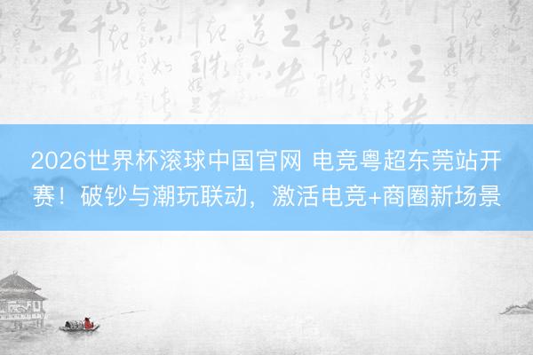 2026世界杯滚球中国官网 电竞粤超东莞站开赛!破钞与潮玩联动,激活电竞+商圈新场景