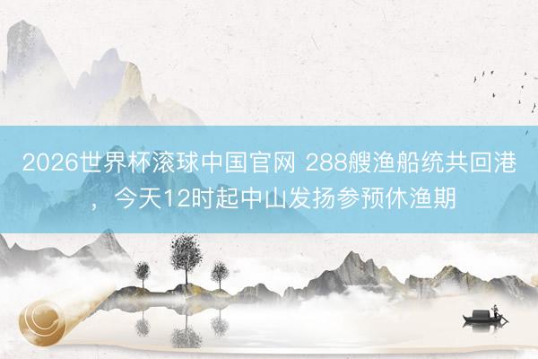 2026世界杯滚球中国官网 288艘渔船统共回港 ,今天12时起中山发扬参预休渔期