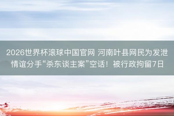 2026世界杯滚球中国官网 河南叶县网民为发泄情谊分手“杀东谈主案”空话!被行政拘留7日