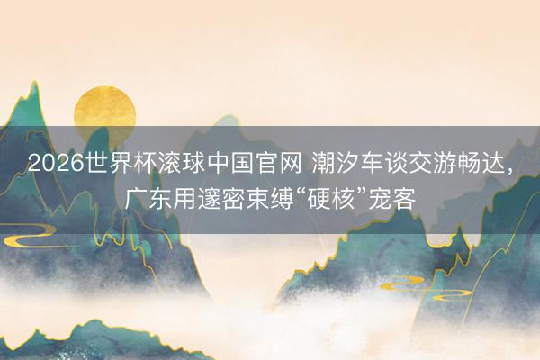 2026世界杯滚球中国官网 潮汐车谈交游畅达,广东用邃密束缚“硬核”宠客