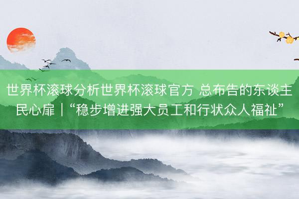 世界杯滚球分析世界杯滚球官方 总布告的东谈主民心扉|“稳步增进强大员工和行状众人福祉”