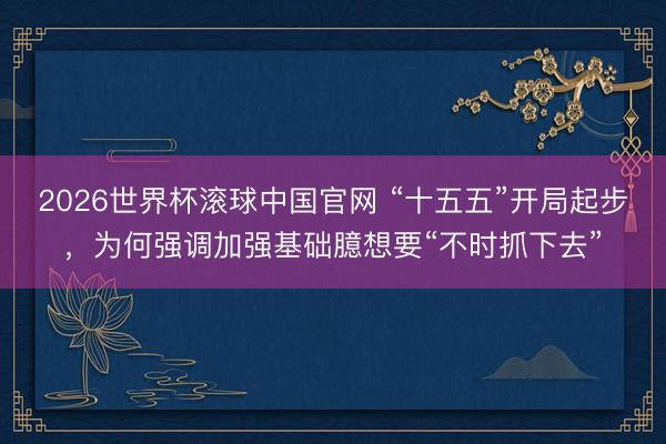 2026世界杯滚球中国官网 “十五五”开局起步，为何强调加强基础臆想要“不时抓下去”
