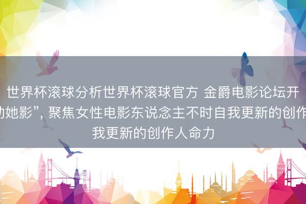 世界杯滚球分析世界杯滚球官方 金爵电影论坛开云“跃动她影”, 聚焦女性电影东说念主不时自我更新的创作人命力