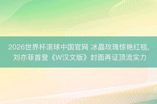2026世界杯滚球中国官网 冰晶玫瑰惊艳红毯, 刘亦菲首登《W汉文版》封面再证顶流实力
