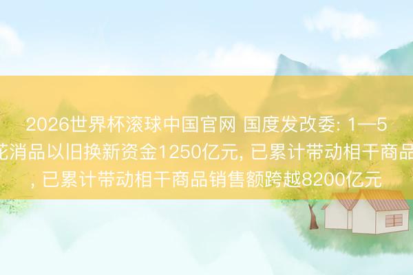 2026世界杯滚球中国官网 国度发改委: 1—5月已下达本年前两批花消品以旧换新资金1250亿元, 已累计带动相干商品销售额跨越8200亿元