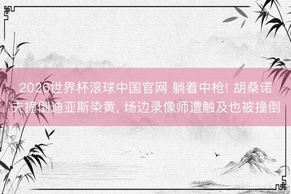2026世界杯滚球中国官网 躺着中枪! 胡桑诺夫撞倒迪亚斯染黄, 场边录像师遭触及也被撞倒
