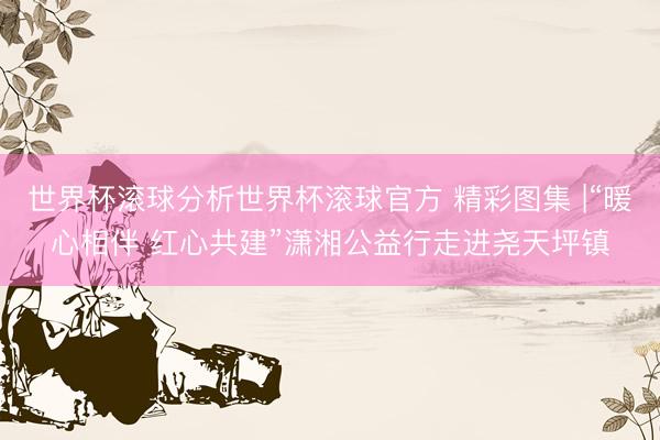 世界杯滚球分析世界杯滚球官方 精彩图集 |“暖心相伴 红心共建”潇湘公益行走进尧天坪镇