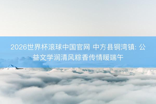 2026世界杯滚球中国官网 中方县铜湾镇: 公益文学润清风粽香传情暖端午