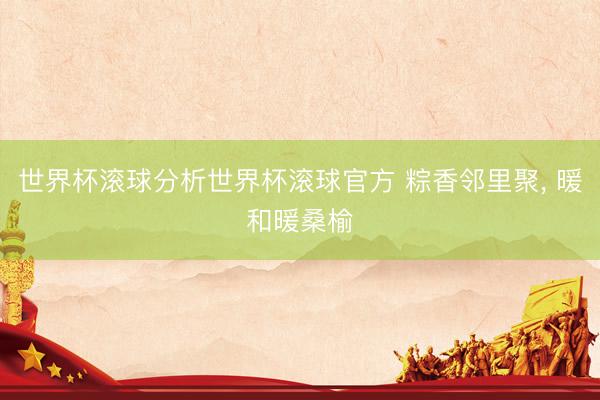 世界杯滚球分析世界杯滚球官方 粽香邻里聚, 暖和暖桑榆