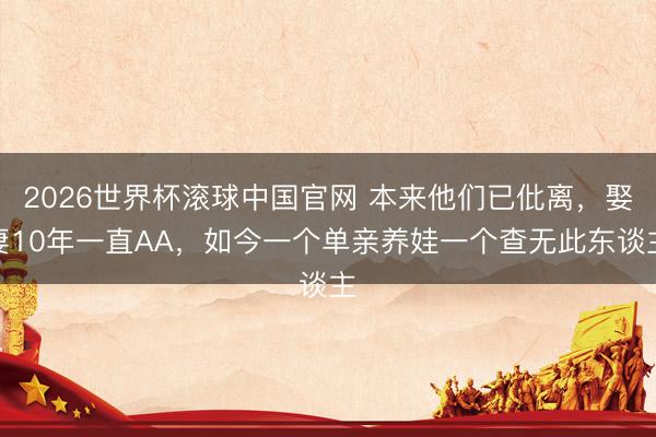 2026世界杯滚球中国官网 本来他们已仳离,娶妻10年一直AA,如今一个单亲养娃一个查无此东谈主