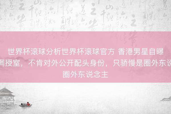 世界杯滚球分析世界杯滚球官方 香港男星自曝已低调授室,不肯对外公开配头身份,只骄慢是圈外东说念主