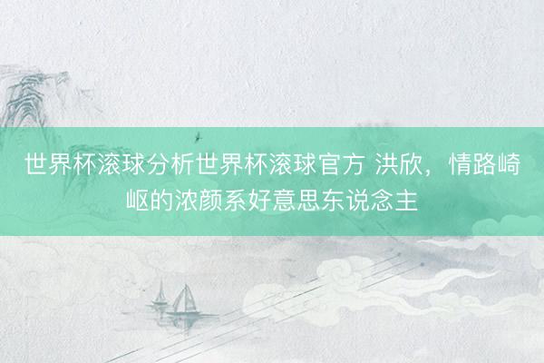 世界杯滚球分析世界杯滚球官方 洪欣,情路崎岖的浓颜系好意思东说念主