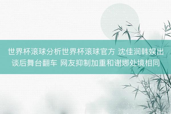 世界杯滚球分析世界杯滚球官方 沈佳润韩娱出谈后舞台翻车 网友抑制加重和谢娜处境相同