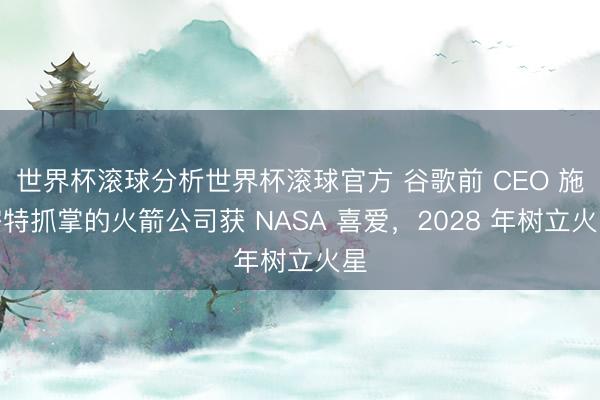 世界杯滚球分析世界杯滚球官方 谷歌前 CEO 施密特抓掌的火箭公司获 NASA 喜爱,2028 年树立火星