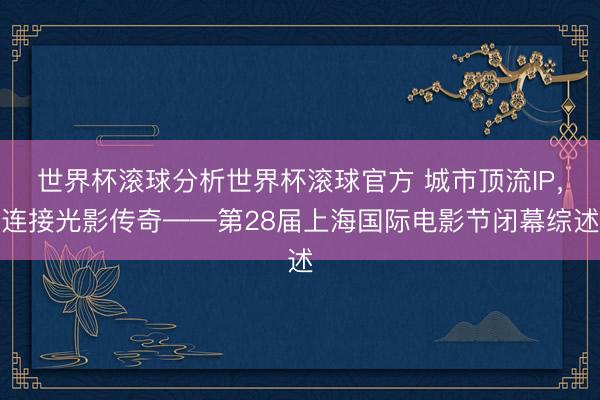 世界杯滚球分析世界杯滚球官方 城市顶流IP，连接光影传奇——第28届上海国际电影节闭幕综述