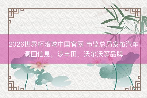 2026世界杯滚球中国官网 市监总局发布汽车调回信息，涉丰田、沃尔沃等品牌