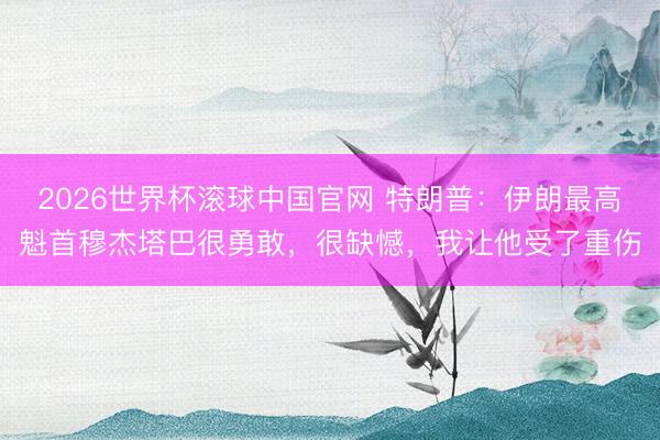 2026世界杯滚球中国官网 特朗普:伊朗最高魁首穆杰塔巴很勇敢,很缺憾,我让他受了重伤